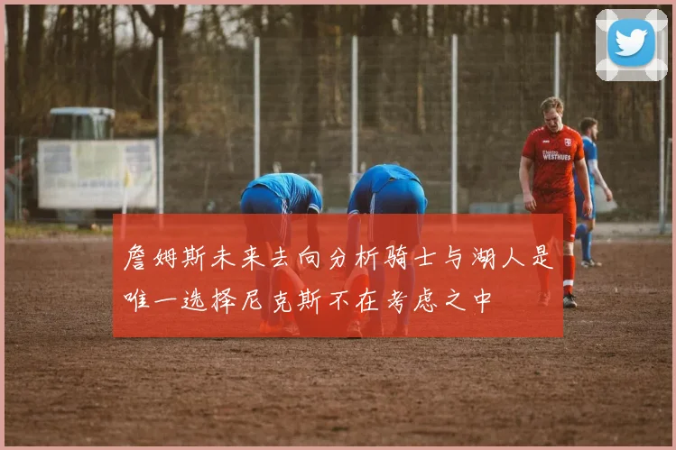 詹姆斯未来去向分析骑士与湖人是唯一选择尼克斯不在考虑之中