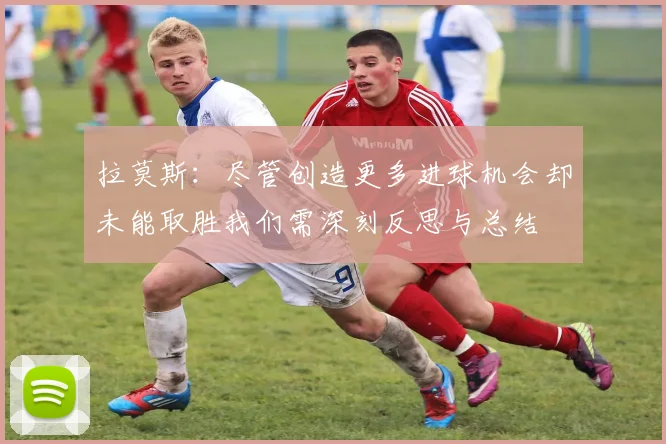 拉莫斯：尽管创造更多进球机会却未能取胜我们需深刻反思与总结