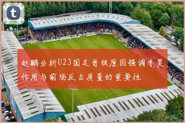 赵鹏分析U23国足晋级原因强调李昊作用与前场反击质量的重要性