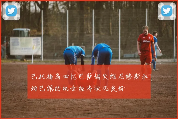 巴托梅乌回忆巴萨错失维尼修斯和姆巴佩的机会经济状况良好