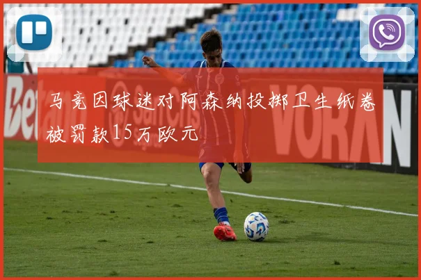 马竞因球迷对阿森纳投掷卫生纸卷被罚款15万欧元
