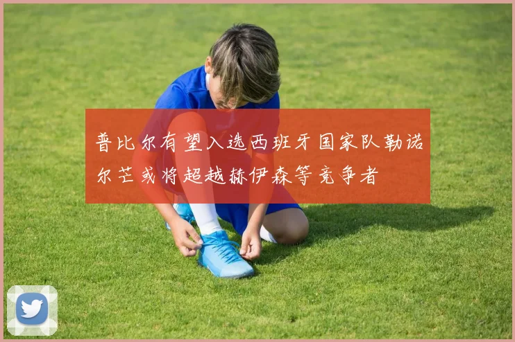 普比尔有望入选西班牙国家队勒诺尔芒或将超越赫伊森等竞争者