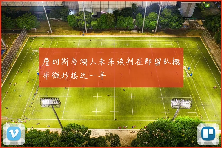 詹姆斯与湖人未来谈判在即留队概率微妙接近一半