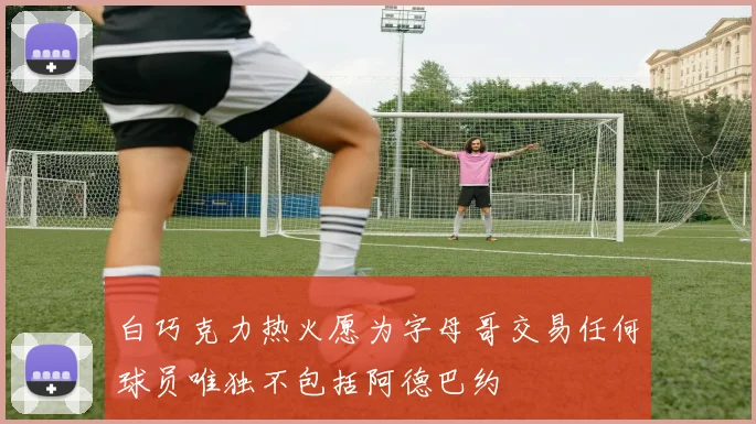 白巧克力热火愿为字母哥交易任何球员唯独不包括阿德巴约