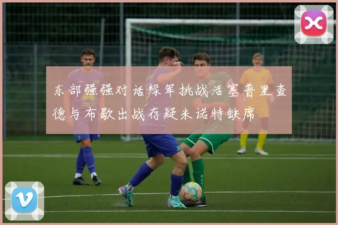 东部强强对话绿军挑战活塞普里查德与布歇出战存疑米诺特缺席