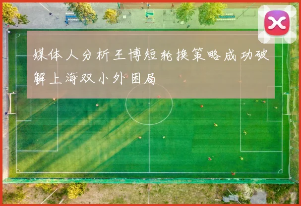 媒体人分析王博短轮换策略成功破解上海双小外困局