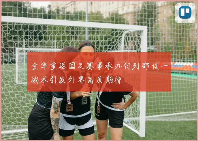 金华重返国足赛事承办行列邵佳一战术引发外界高度期待