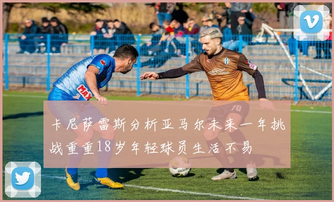 卡尼萨雷斯分析亚马尔未来一年挑战重重18岁年轻球员生活不易