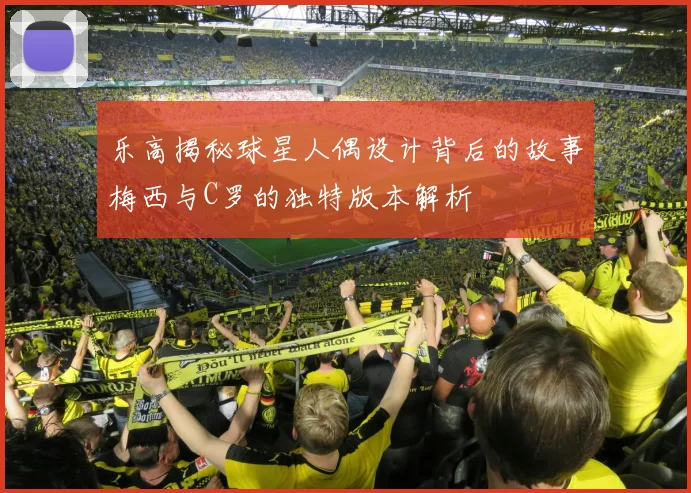 乐高揭秘球星人偶设计背后的故事梅西与C罗的独特版本解析