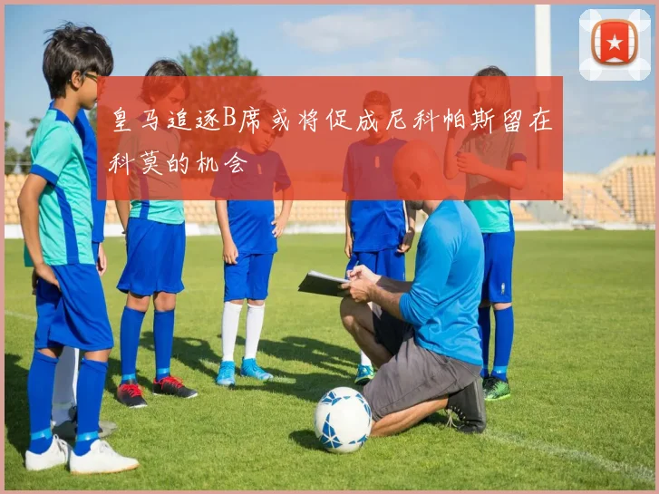 皇马追逐B席或将促成尼科帕斯留在科莫的机会
