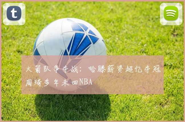 火箭队争夺战：哈滕薪资超亿夺冠周琦多年未回NBA
