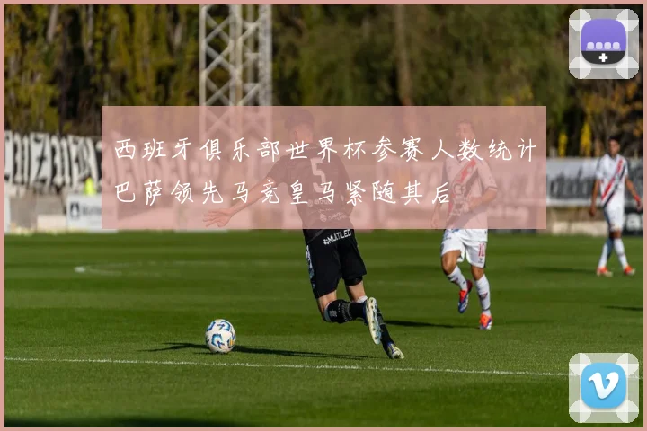 西班牙俱乐部世界杯参赛人数统计巴萨领先马竞皇马紧随其后