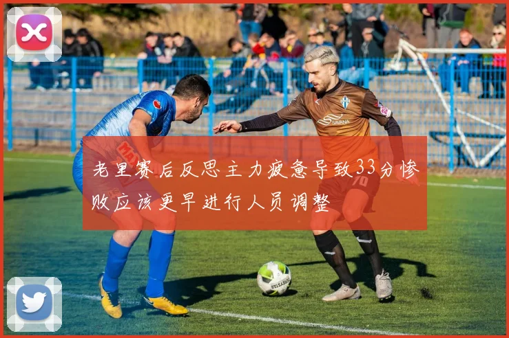 老里赛后反思主力疲惫导致33分惨败应该更早进行人员调整